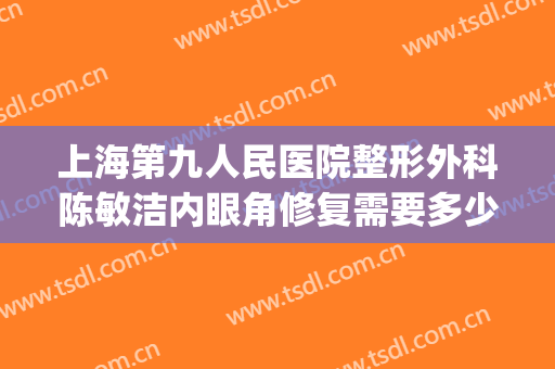 上海第九人民医院整形外科陈敏洁内眼角修复需要多少钱?贵不贵?(上海第九人民医院整形外科医生)