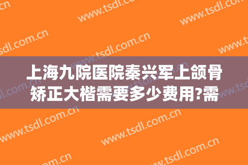 上海九院医院秦兴军上颌骨矫正大楷需要多少费用?需要多久恢复?(上海九院正颌 费用)