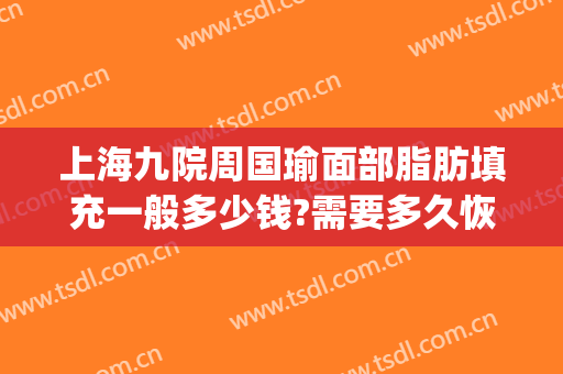 上海九院周国瑜面部脂肪填充一般多少钱?需要多久恢复?(上海九院做全脸脂肪填充多少钱)