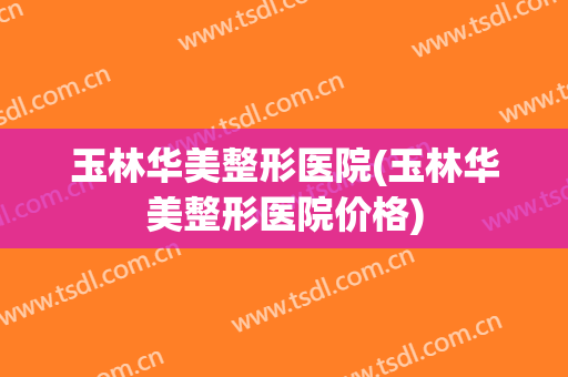 玉林华美整形医院(玉林华美整形医院价格)