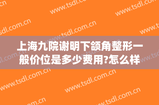 上海九院谢明下颌角整形一般价位是多少费用?怎么样?(上海九院整形价目表2024瘦脸针)