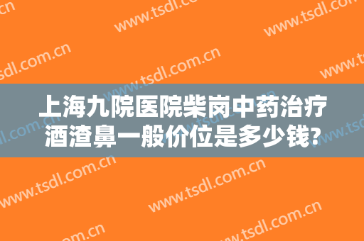 上海九院医院柴岗中药治疗酒渣鼻一般价位是多少钱?靠谱吗?