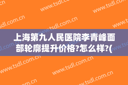 上海第九人民医院李青峰面部轮廓提升价格?怎么样?(上海第九医院李青峰案例)
