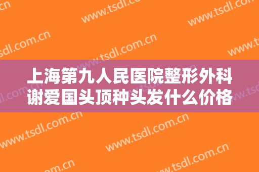 上海第九人民医院整形外科谢爱国头顶种头发什么价格?怎么样?