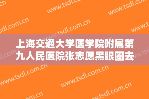 上海交通大学医学院附属第九人民医院张志愿黑眼圈去除术需要多少费用?靠谱吗?