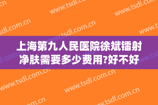 上海第九人民医院徐斌镭射净肤需要多少费用?好不好?(上海第九人民医院做光子嫩肤多少钱一次)