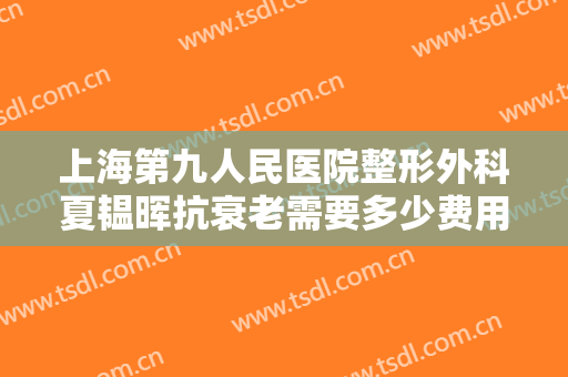 上海第九人民医院整形外科夏韫晖抗衰老需要多少费用?怎么样?