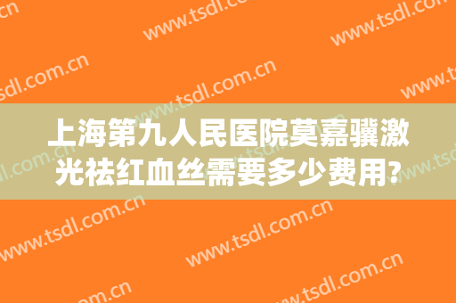 上海第九人民医院莫嘉骥激光祛红血丝需要多少费用?效果怎么样?(上海九院去红血丝多少钱一次)