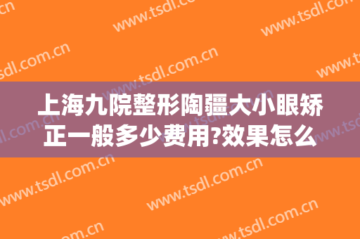 上海九院整形陶疆大小眼矫正一般多少费用?效果怎么样?(上海整形医院九院整形价位)