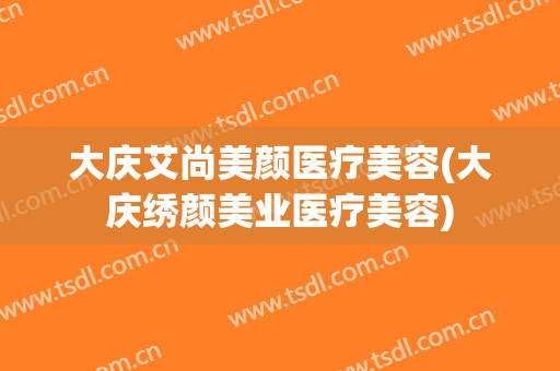 大庆艾尚美颜医疗美容(大庆绣颜美业医疗美容)
