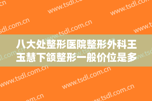八大处整形医院整形外科王玉慧下颌整形一般价位是多少?好不好?(八大处正颌面部整形最好的医生)