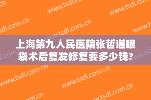 上海第九人民医院张哲谌眼袋术后复发修复要多少钱?多长时间恢复?