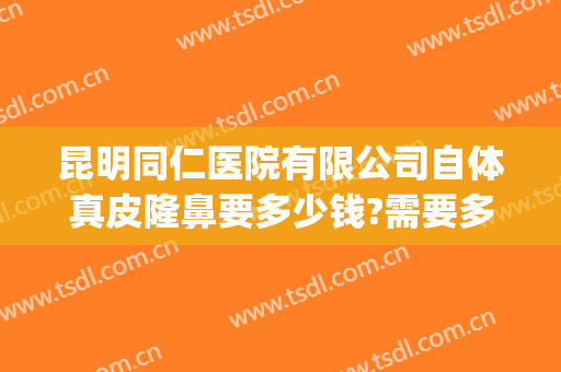 昆明同仁医院有限公司自体真皮隆鼻要多少钱?需要多久恢复?(昆明手术隆鼻多少钱)