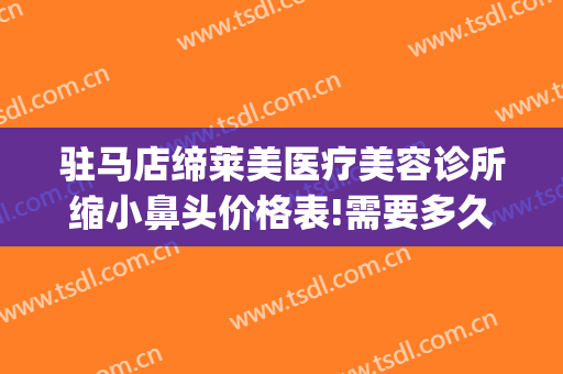 驻马店缔莱美医疗美容诊所缩小鼻头价格表!需要多久恢复?(驻马店缔莱美整形医院简介)