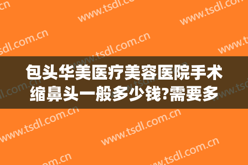 包头华美医疗美容医院手术缩鼻头一般多少钱?需要多久恢复?(华美美容医院做鼻子多少钱)