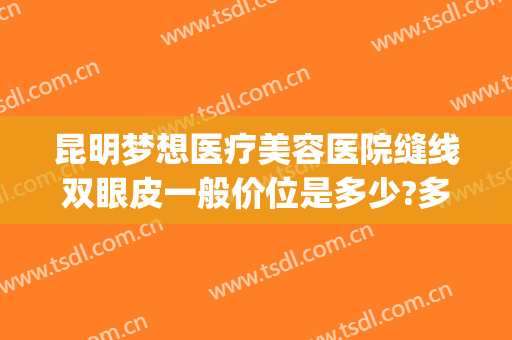 昆明梦想医疗美容医院缝线双眼皮一般价位是多少?多长时间恢复?(昆明医院割双眼皮价格)