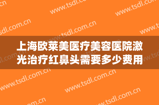 上海欧莱美医疗美容医院激光治疗红鼻头需要多少费用?可靠吗?(上海欧莱美整形医院)