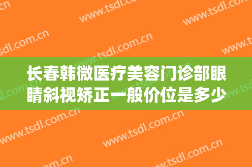 长春韩微医疗美容门诊部眼睛斜视矫正一般价位是多少?好不好?(长春眼睛斜视矫正手术要多少钱)
