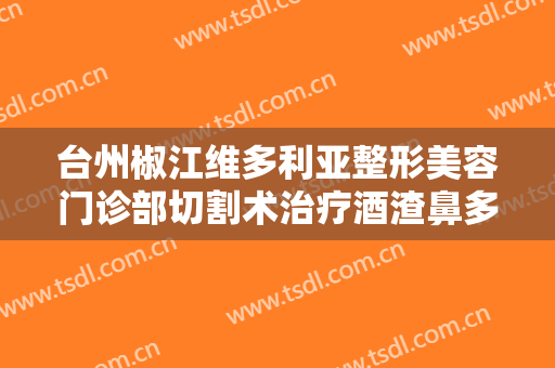 台州椒江维多利亚整形美容门诊部切割术治疗酒渣鼻多少钱?需要多久恢复?