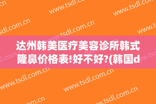 达州韩美医疗美容诊所韩式隆鼻价格表!好不好?(韩国da整形医院)