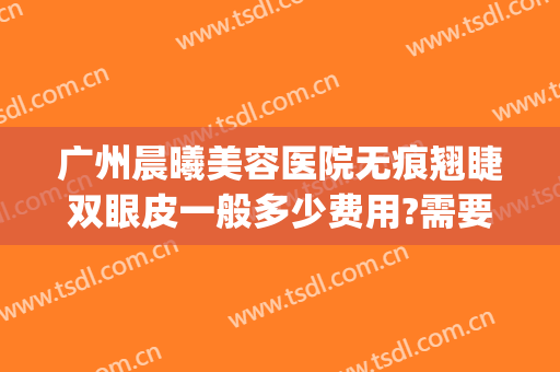 广州晨曦美容医院无痕翘睫双眼皮一般多少费用?需要多久恢复?(做无痕双眼皮几天恢复)