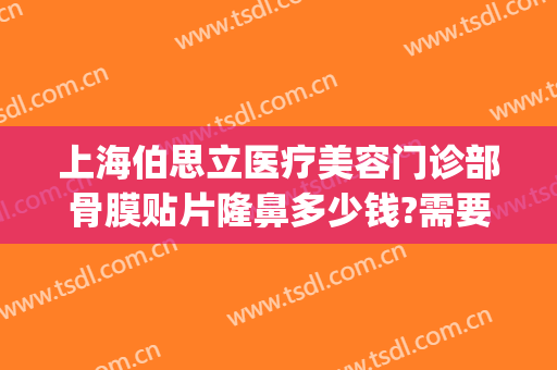 上海伯思立医疗美容门诊部骨膜贴片隆鼻多少钱?需要多久恢复?(上海伯思立整形)