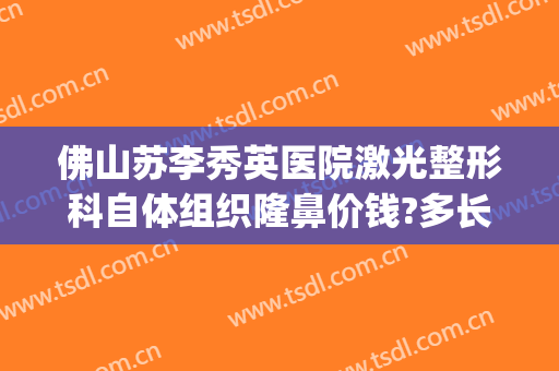 佛山苏李秀英医院激光整形科自体组织隆鼻价钱?多长时间恢复?(佛山整容隆鼻医院)