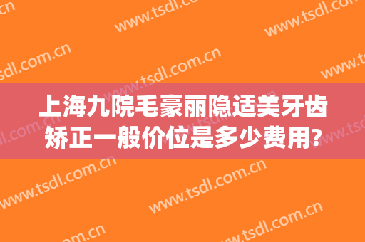 上海九院毛豪丽隐适美牙齿矫正一般价位是多少费用?怎么样?(隐适美牙齿矫正价格)