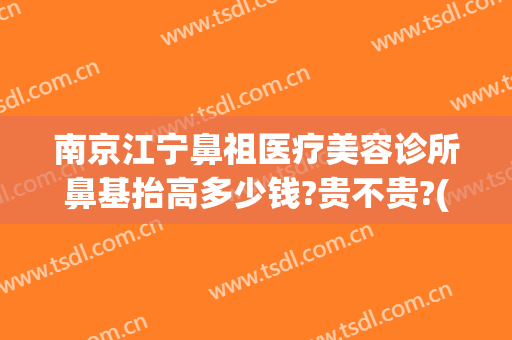 南京江宁鼻祖医疗美容诊所鼻基抬高多少钱?贵不贵?(南京做鼻子多少钱)