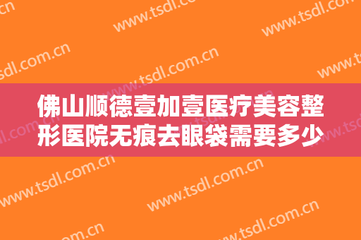 佛山顺德壹加壹医疗美容整形医院无痕去眼袋需要多少钱?有哪些优势?