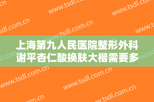 上海第九人民医院整形外科谢平杏仁酸换肤大楷需要多少费用?需要多久恢复?