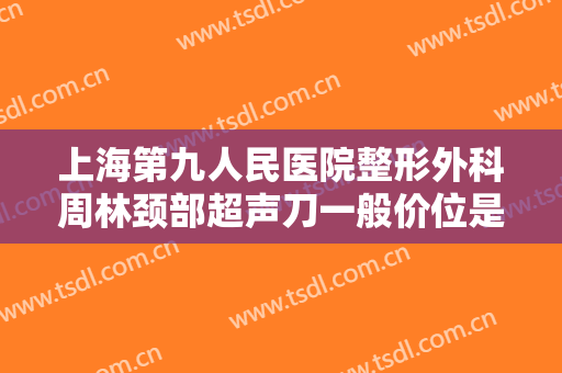 上海第九人民医院整形外科周林颈部超声刀一般价位是多少费用?靠谱吗?