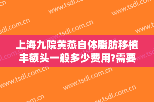 上海九院黄燕自体脂肪移植丰额头一般多少费用?需要多久恢复?(上海九院自体脂肪填充多少钱)