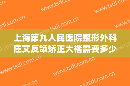 上海第九人民医院整形外科庄艾反颌矫正大楷需要多少钱?怎么样?(上海九院做正颌的医生)