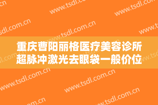 重庆曹阳丽格医疗美容诊所超脉冲激光去眼袋一般价位是多少?好不好?