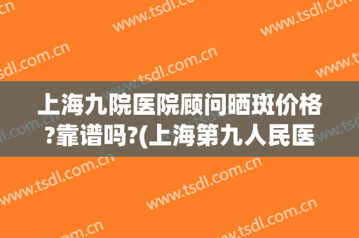 上海九院医院顾问晒斑价格?靠谱吗?(上海第九人民医院去斑贵吗)