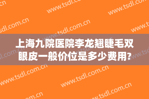上海九院医院李龙翘睫毛双眼皮一般价位是多少费用?需要多久恢复?(上海九院隆鼻价目表)