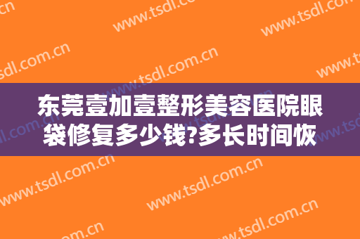 东莞壹加壹整形美容医院眼袋修复多少钱?多长时间恢复?