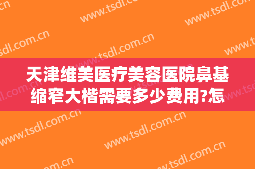 天津维美医疗美容医院鼻基缩窄大楷需要多少费用?怎么样?(天津维美医疗整形医院)