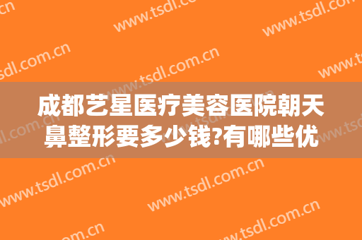 成都艺星医疗美容医院朝天鼻整形要多少钱?有哪些优势?(成都艺星整形医院正规吗)
