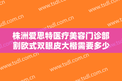 株洲爱思特医疗美容门诊部割欧式双眼皮大楷需要多少费用?有哪些优势?