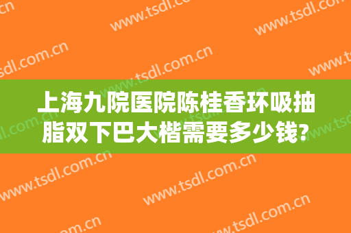 上海九院医院陈桂香环吸抽脂双下巴大楷需要多少钱?贵不贵?(上海九院抽脂隆胸多少钱)