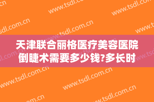 天津联合丽格医疗美容医院倒睫术需要多少钱?多长时间恢复?(医院倒睫价格)