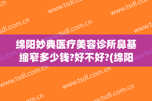 绵阳妙典医疗美容诊所鼻基缩窄多少钱?好不好?(绵阳妙典整形医院怎么样)
