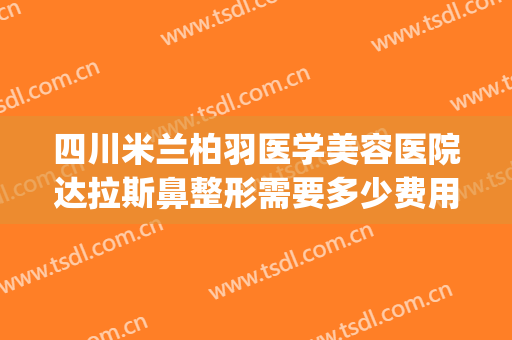 四川米兰柏羽医学美容医院达拉斯鼻整形需要多少费用?靠谱吗?(成都米兰柏羽整形美容医院)