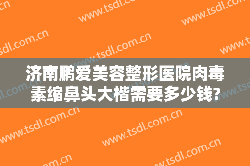 济南鹏爱美容整形医院肉毒素缩鼻头大楷需要多少钱?需要多久恢复?
