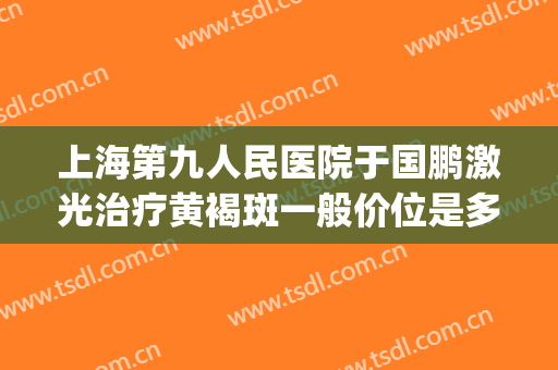 上海第九人民医院于国鹏激光治疗黄褐斑一般价位是多少?靠谱吗?(上海九院激光祛斑)