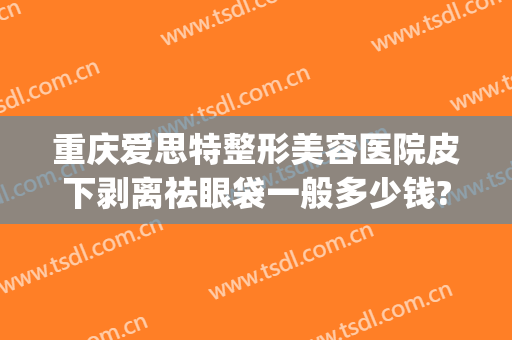 重庆爱思特整形美容医院皮下剥离祛眼袋一般多少钱?有哪些优势?(长沙外切眼袋多少钱找爱思特整形好不好呢)