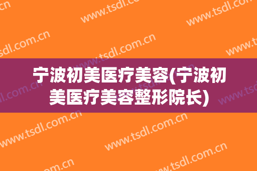 宁波初美医疗美容(宁波初美医疗美容整形院长)