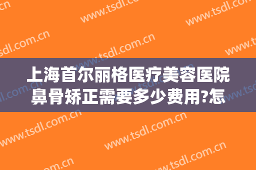 上海首尔丽格医疗美容医院鼻骨矫正需要多少费用?怎么样?(上海首尔丽格磨骨哪个医生技术好)